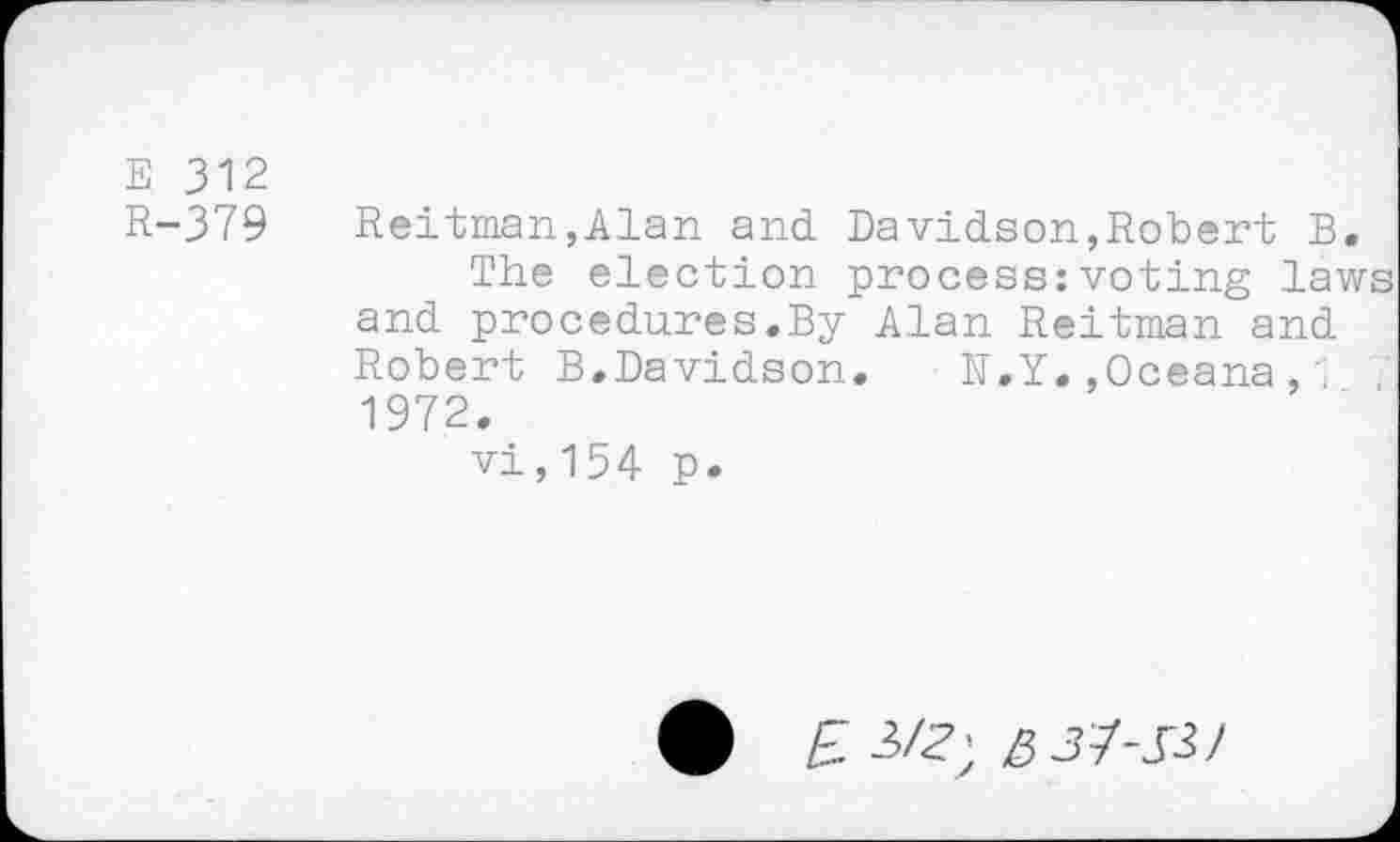 ﻿E 312
H-379 Heitman,Alan and. Davidson,Robert B.
The election process:voting laws and procedures.By Alan Reitman and Robert B.Davidson. N.Y.,Oceana,1 , 1972.
vi,154 p.
£ 3Z?; 5 37-33/